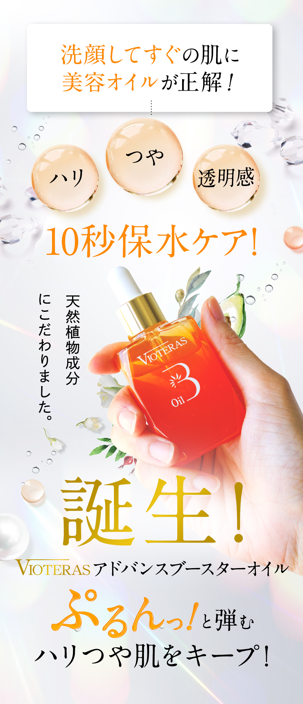 だから、洗顔後すぐの肌に美容オイルが正解！ハリ、つや、透明感。速攻保水ケア！天然植物成分にこだわりました！誕生！ブースター美容オイル。ぷるんと弾むハリつや肌をキープ！