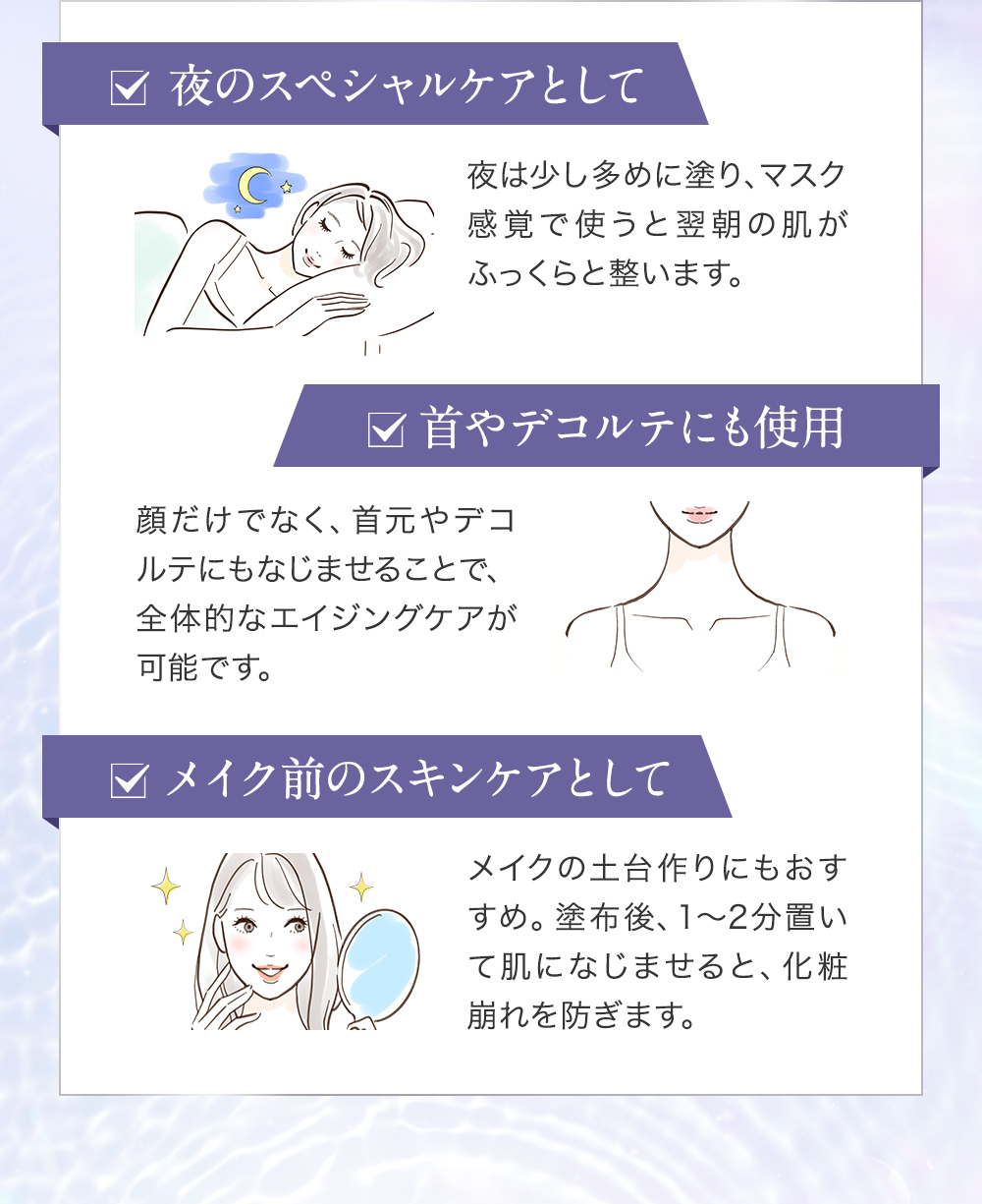 使い方のポイント…1.多めに塗って夜のスペシャルケアとして 2.首やデコルテまで塗ってエイジングケア 3.メイク前に肌になじませて化粧崩れを防ぐ