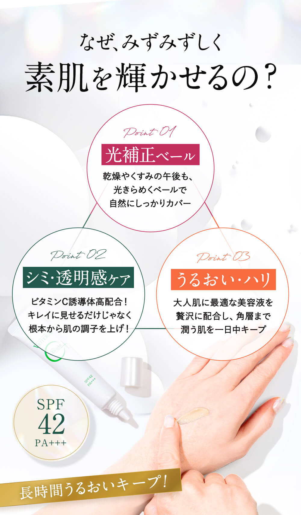 なぜみずみずしく素肌を輝かせるの？POINT01光補正ベールPOINT02シミ・透明感ケアPOINT03うるおい・ハリ